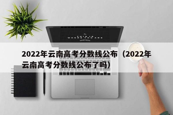 2022年云南高考分数线公布（2022年云南高考分数线公布了吗）