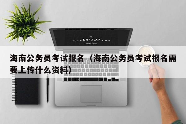 海南公务员考试报名（海南公务员考试报名需要上传什么资料）