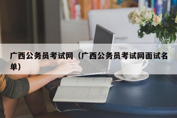 广西公务员考试网（广西公务员考试网面试名单）