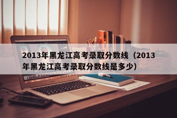 2013年黑龙江高考录取分数线（2013年黑龙江高考录取分数线是多少）