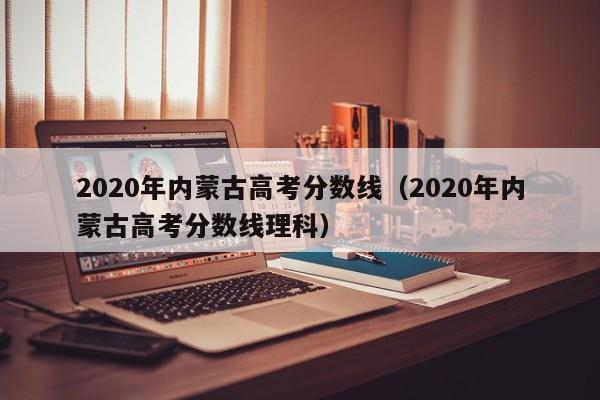 2020年内蒙古高考分数线（2020年内蒙古高考分数线理科）