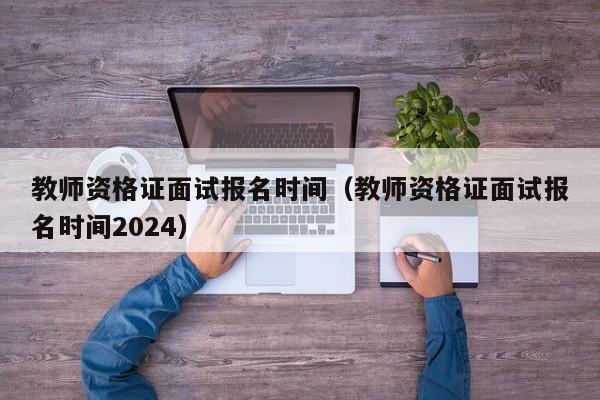 教师资格证面试报名时间（教师资格证面试报名时间2024）