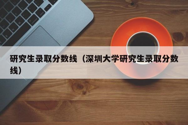 研究生录取分数线（深圳大学研究生录取分数线）