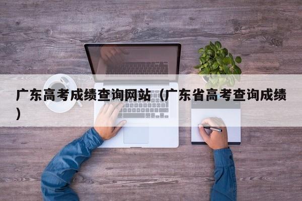 广东高考成绩查询网站（广东省高考查询成绩）