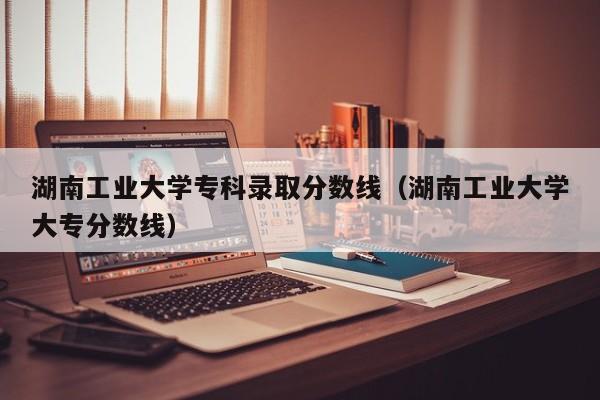 湖南工业大学专科录取分数线（湖南工业大学大专分数线）