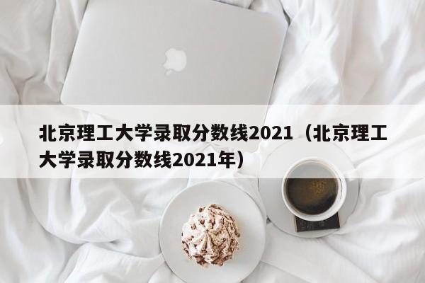 北京理工大学录取分数线2021（北京理工大学录取分数线2021年）