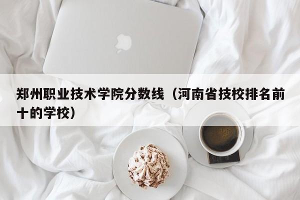 郑州职业技术学院分数线（河南省技校排名前十的学校）