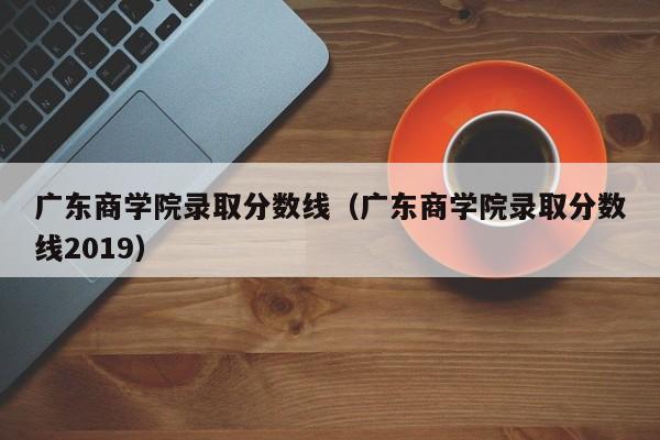 广东商学院录取分数线（广东商学院录取分数线2019）