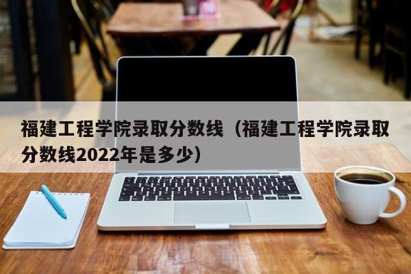 福建工程学院录取分数线（福建工程学院录取分数线2022年是多少）