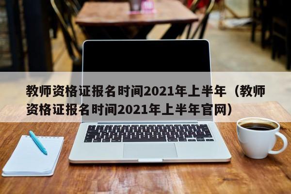 教师资格证报名时间2021年上半年（教师资格证报名时间2021年上半年官网）