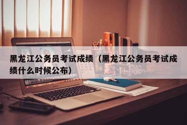 黑龙江公务员考试成绩（黑龙江公务员考试成绩什么时候公布）