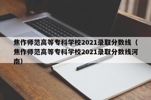 焦作师范高等专科学校2021录取分数线（焦作师范高等专科学校2021录取分数线河南）