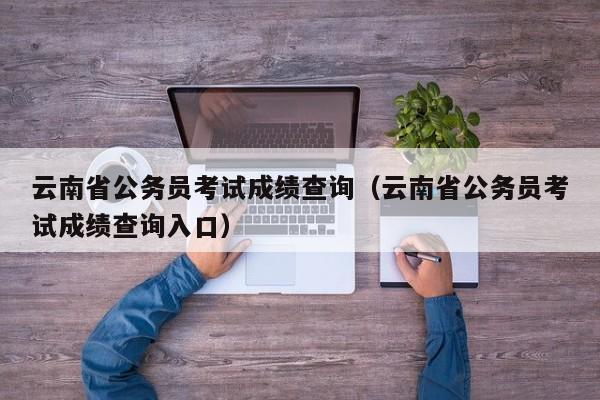 云南省公务员考试成绩查询（云南省公务员考试成绩查询入口）