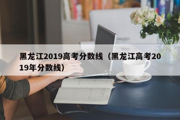 黑龙江2019高考分数线（黑龙江高考2019年分数线）