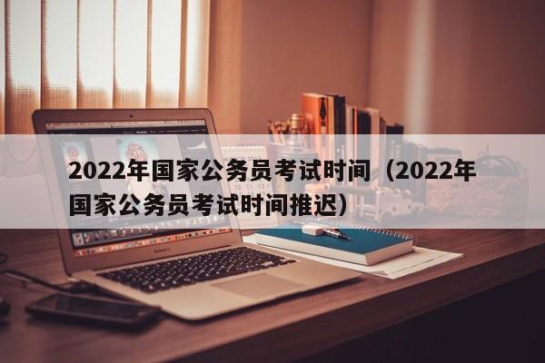 2022年国家公务员考试时间（2022年国家公务员考试时间推迟）