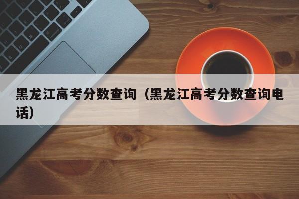 黑龙江高考分数查询（黑龙江高考分数查询电话）