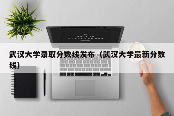 武汉大学录取分数线发布（武汉大学最新分数线）