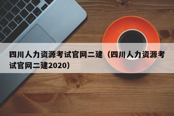 四川人力资源考试官网二建（四川人力资源考试官网二建2020）