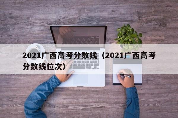 2021广西高考分数线（2021广西高考分数线位次）