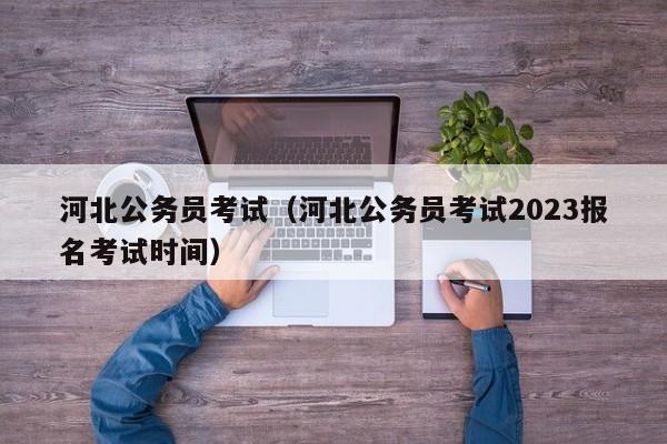 河北公务员考试（河北公务员考试2023报名考试时间）