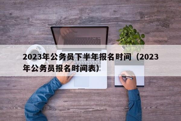 2023年公务员下半年报名时间（2023年公务员报名时间表）