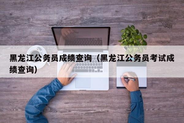 黑龙江公务员成绩查询（黑龙江公务员考试成绩查询）