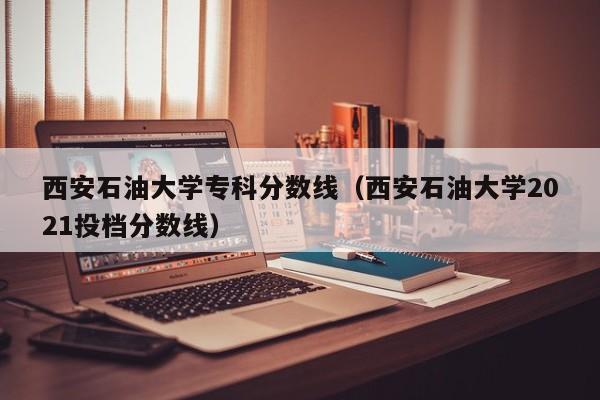 西安石油大学专科分数线（西安石油大学2021投档分数线）