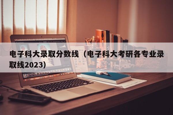 电子科大录取分数线（电子科大考研各专业录取线2023）