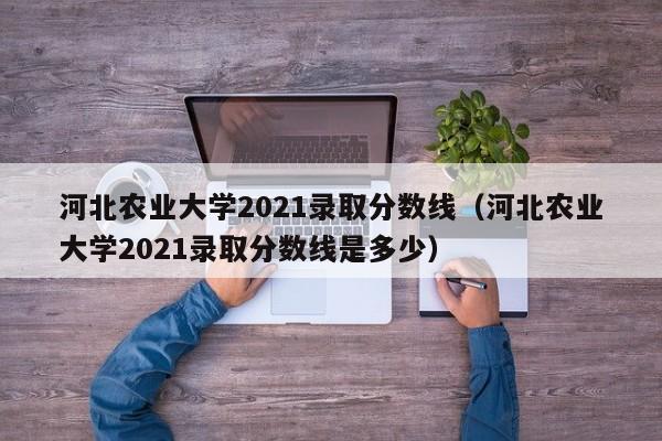 河北农业大学2021录取分数线（河北农业大学2021录取分数线是多少）