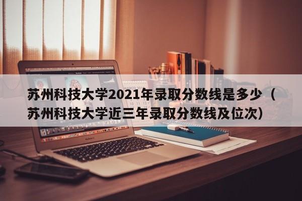 苏州科技大学2021年录取分数线是多少（苏州科技大学近三年录取分数线及位次）