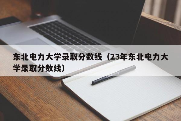 东北电力大学录取分数线（23年东北电力大学录取分数线）