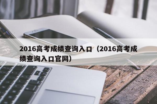 2016高考成绩查询入口（2016高考成绩查询入口官网）