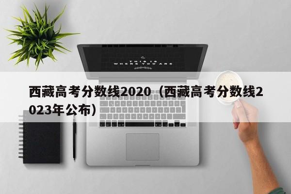 西藏高考分数线2020（西藏高考分数线2023年公布）