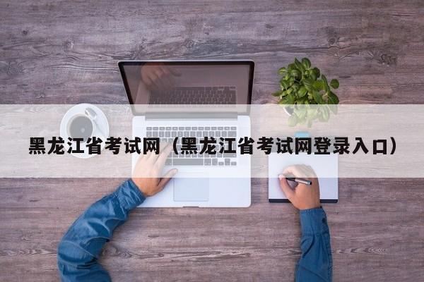 黑龙江省考试网（黑龙江省考试网登录入口）