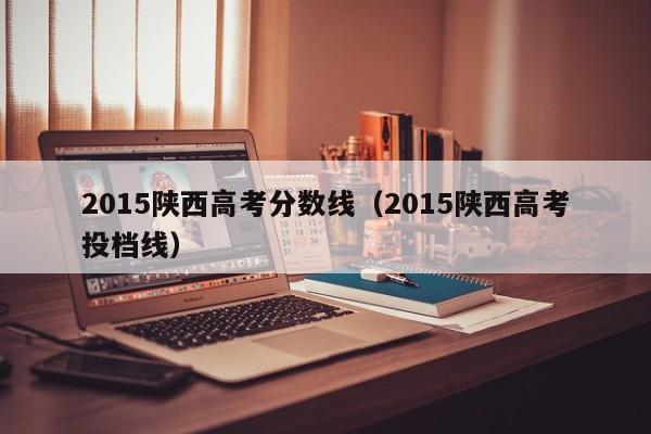 2015陕西高考分数线（2015陕西高考投档线）