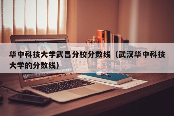 华中科技大学武昌分校分数线（武汉华中科技大学的分数线）