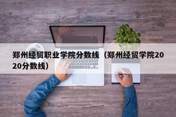 郑州经贸职业学院分数线（郑州经贸学院2020分数线）