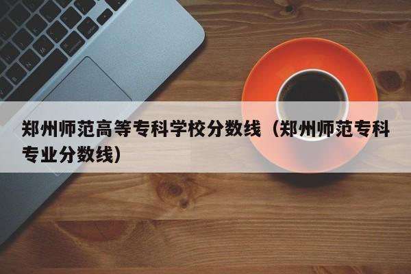 郑州师范高等专科学校分数线（郑州师范专科专业分数线）