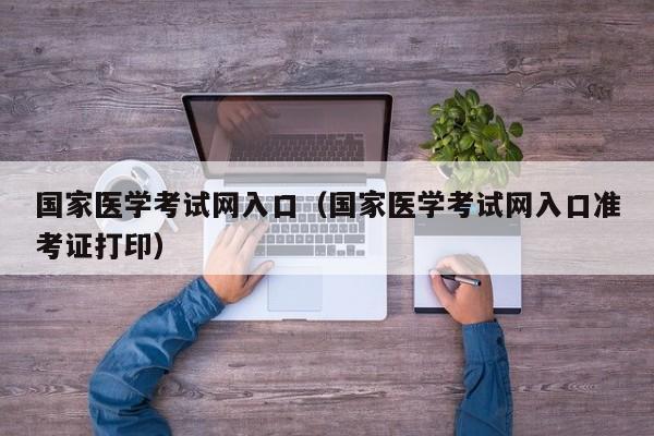 国家医学考试网入口（国家医学考试网入口准考证打印）