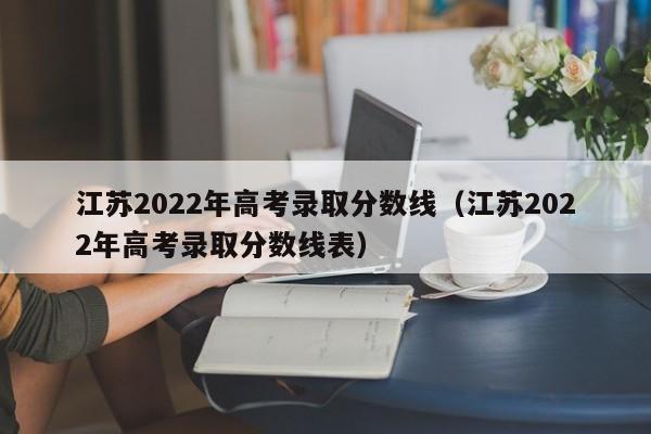 江苏2022年高考录取分数线（江苏2022年高考录取分数线表）