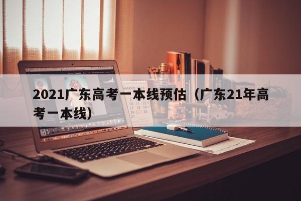 2021广东高考一本线预估（广东21年高考一本线）