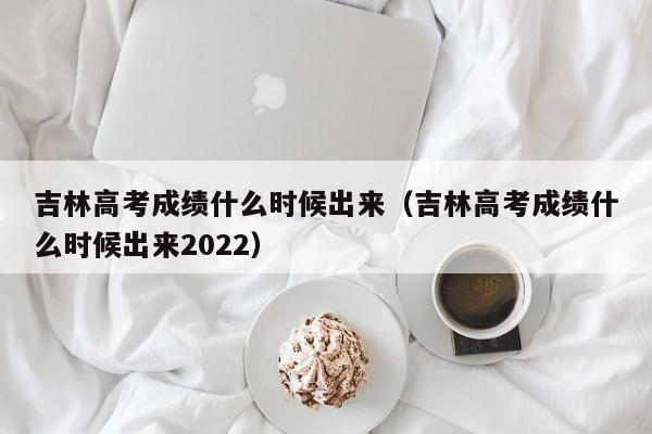 吉林高考成绩什么时候出来（吉林高考成绩什么时候出来2022）