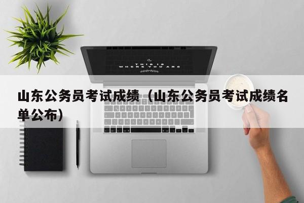 山东公务员考试成绩（山东公务员考试成绩名单公布）