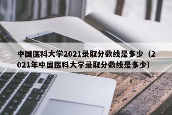 中国医科大学2021录取分数线是多少（2021年中国医科大学录取分数线是多少）