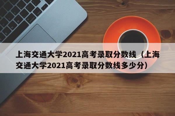 上海交通大学2021高考录取分数线（上海交通大学2021高考录取分数线多少分）