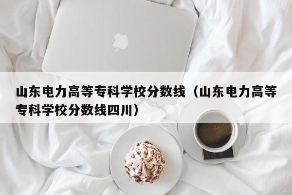 山东电力高等专科学校分数线（山东电力高等专科学校分数线四川）