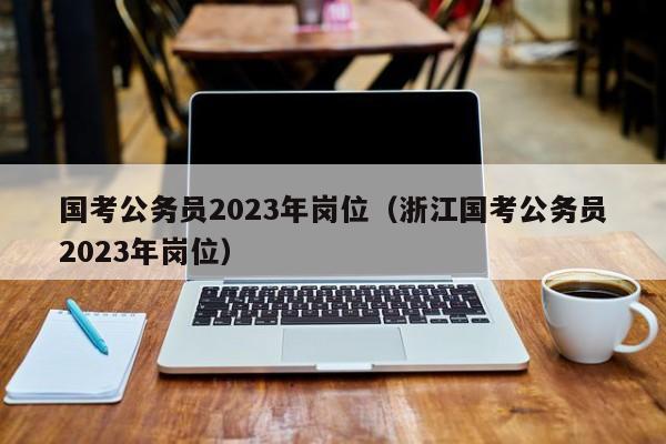 国考公务员2023年岗位（浙江国考公务员2023年岗位）