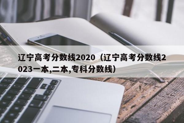 辽宁高考分数线2020（辽宁高考分数线2023一本,二本,专科分数线）