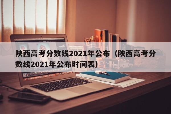 陕西高考分数线2021年公布（陕西高考分数线2021年公布时间表）