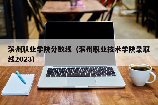 滨州职业学院分数线（滨州职业技术学院录取线2023）